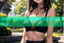 海角社区海角杂谈即时互动分享交友平台