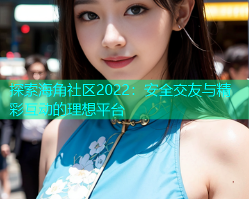 探索海角社区2022：安全交友与精彩互动的理想平台
