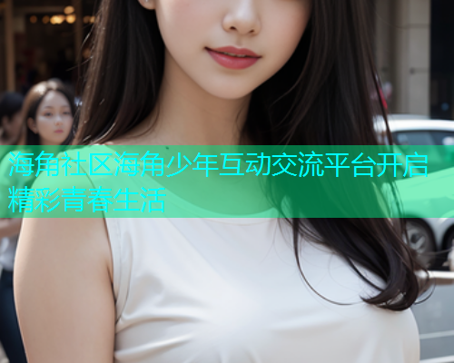 海角社区海角少年互动交流平台开启精彩青春生活