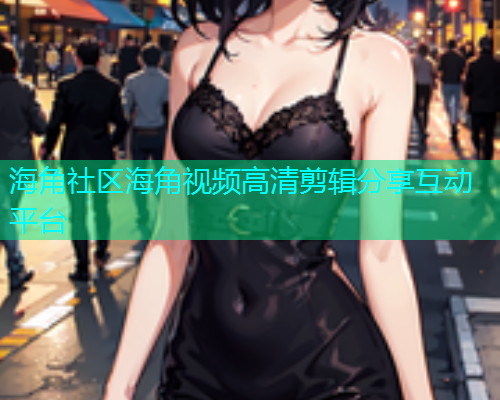 海角社区海角视频高清剪辑分享互动平台