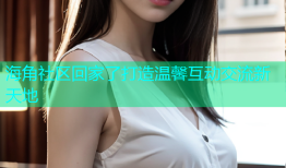 海角社区回家了打造温馨互动交流新天地