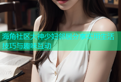 海角社区大神少妇邻居分享实用生活技巧与趣味互动