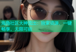 海角社区大神流出：独家资源，一键畅享，无限可能