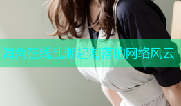 海角在线乱潮起潮落的网络风云