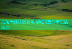 海角天涯社区新址同城交友分享生活趣闻