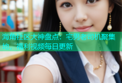 海角社区大神盘点：宅男老司机聚集地，福利视频每日更新