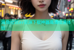 海角社区av资源下载神器高清极速体验