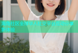 海角社区全球华人社交平台互动分享新体验