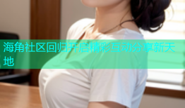 海角社区回归开启精彩互动分享新天地