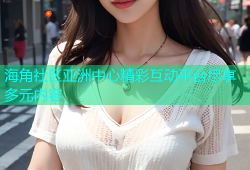 海角社区亚洲中心精彩互动平台尽享多元内容