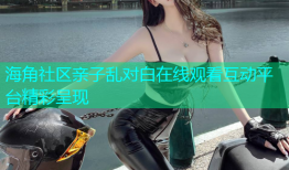 海角社区亲子乱对白在线观看互动平台精彩呈现