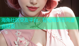 海角社区交友平台，轻松结识志同道合好友