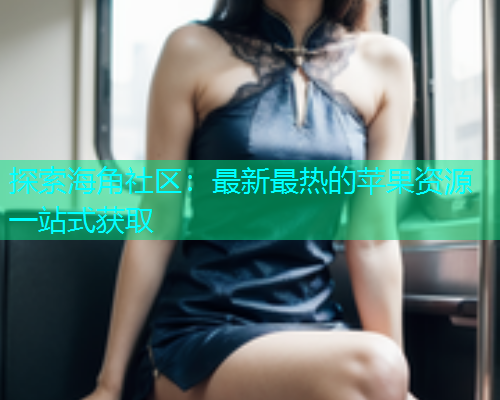 探索海角社区：最新最热的苹果资源一站式获取