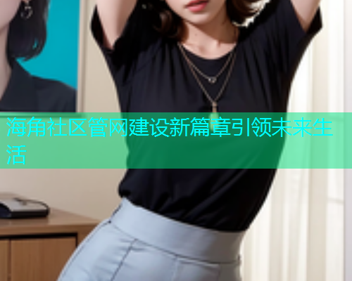 海角社区管网建设新篇章引领未来生活