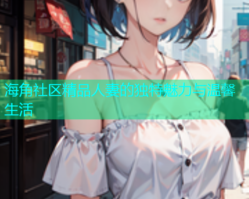 海角社区精品人妻的独特魅力与温馨生活