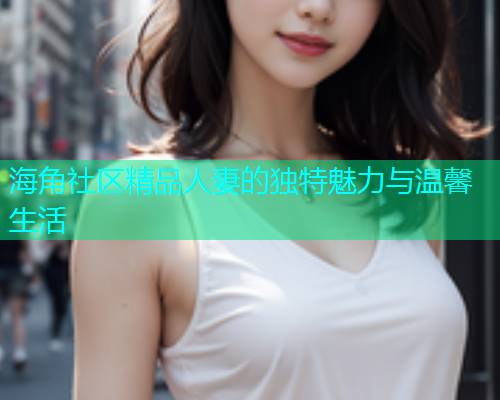 海角社区精品人妻的独特魅力与温馨生活