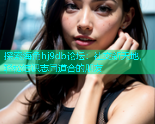探索海角hj9db论坛：社交新天地，轻松结识志同道合的朋友