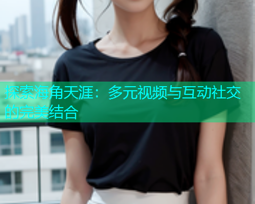 探索海角天涯：多元视频与互动社交的完美结合
