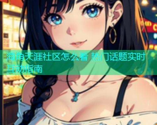 海角天涯社区怎么看 热门话题实时互动指南