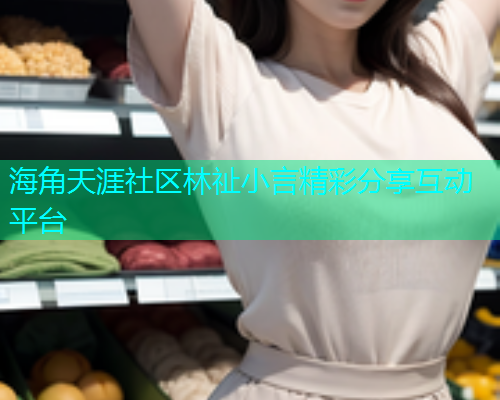 海角天涯社区林祉小言精彩分享互动平台