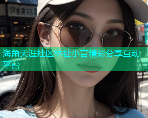 海角天涯社区林祉小言精彩分享互动平台