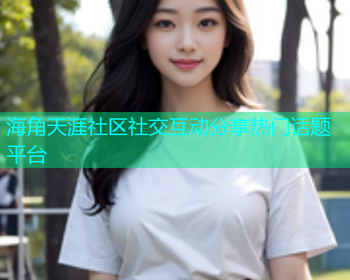 海角天涯社区社交互动分享热门话题平台