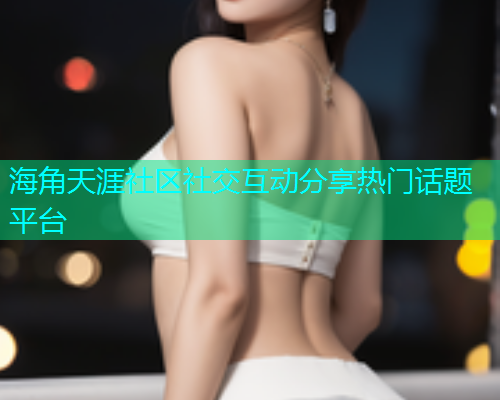 海角天涯社区社交互动分享热门话题平台