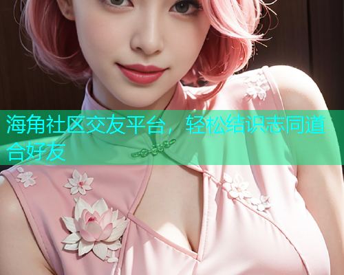 海角社区交友平台，轻松结识志同道合好友