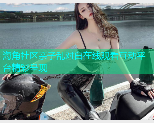 海角社区亲子乱对白在线观看互动平台精彩呈现