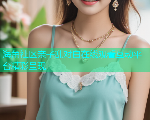 海角社区亲子乱对白在线观看互动平台精彩呈现