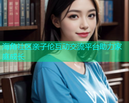 海角社区亲子伦互动交流平台助力家庭成长