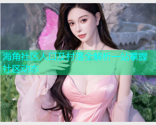 海角社区人口及村落全解析一站掌握社区动态