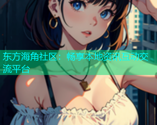 东方海角社区：畅享本地资讯互动交流平台