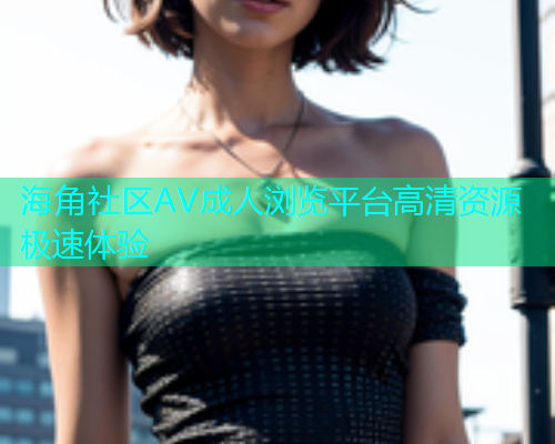 海角社区AV成人浏览平台高清资源极速体验