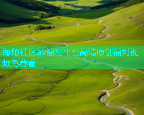 海角社区av福利平台高清原创福利视频免费看
