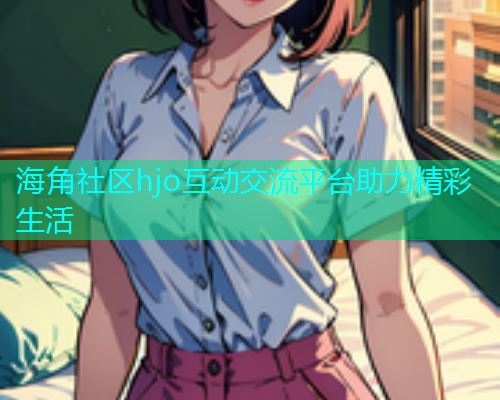 海角社区hjo互动交流平台助力精彩生活