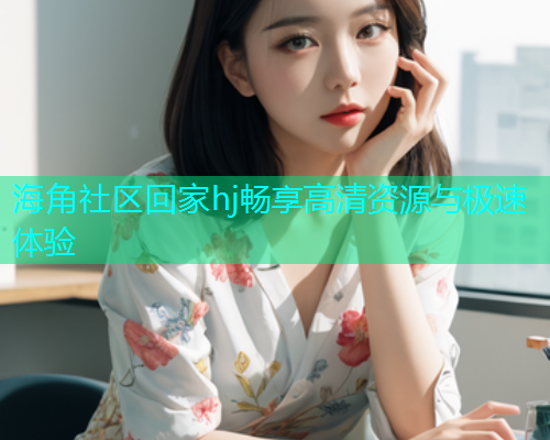 海角社区回家hj畅享高清资源与极速体验