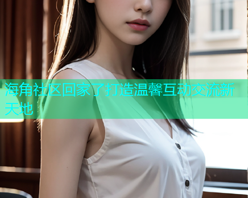 海角社区回家了打造温馨互动交流新天地