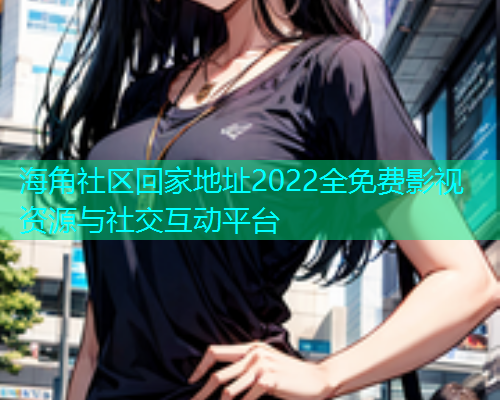 海角社区回家地址2022全免费影视资源与社交互动平台
