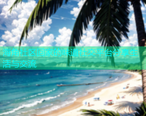 海角社区回家的味道社交平台分享生活与交流