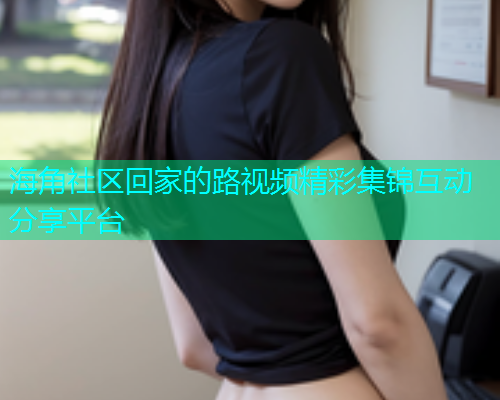 海角社区回家的路视频精彩集锦互动分享平台