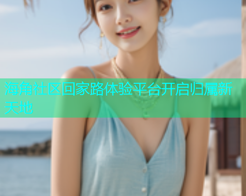 海角社区回家路体验平台开启归属新天地