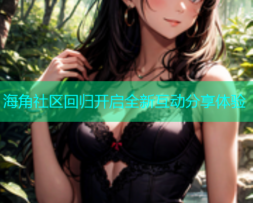 海角社区回归开启全新互动分享体验